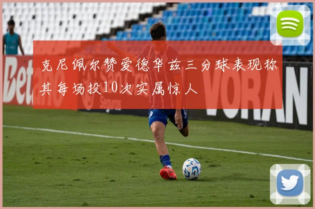 克尼佩尔赞爱德华兹三分球表现称其每场投10次实属惊人