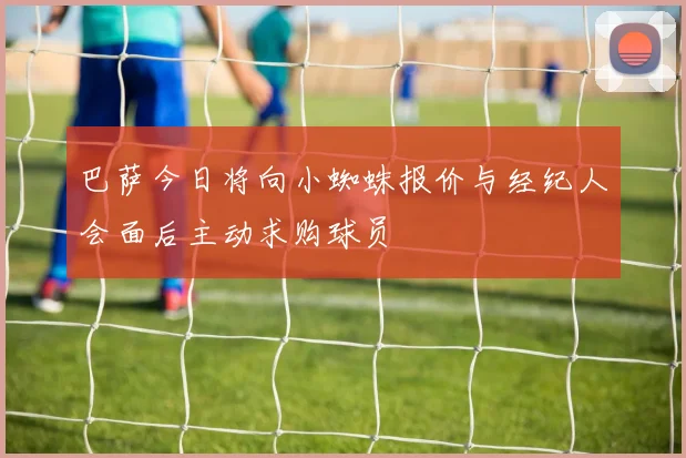 巴萨今日将向小蜘蛛报价与经纪人会面后主动求购球员
