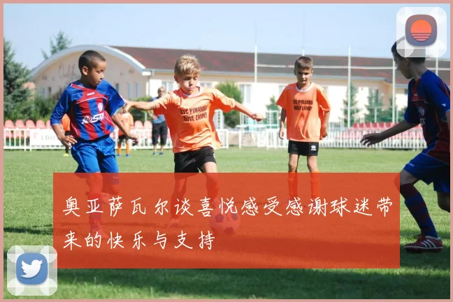 奥亚萨瓦尔谈喜悦感受感谢球迷带来的快乐与支持