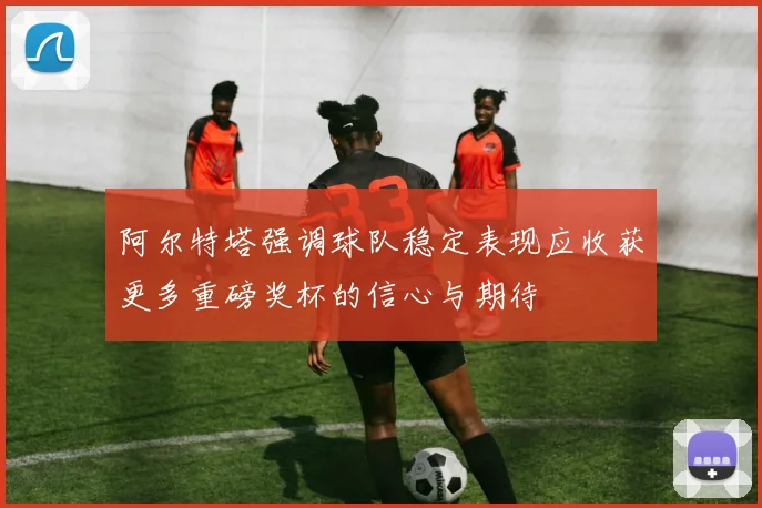 阿尔特塔强调球队稳定表现应收获更多重磅奖杯的信心与期待