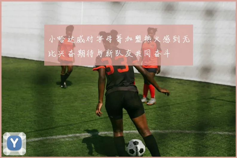 小哈达威对字母哥加盟热火感到无比兴奋期待与新队友共同奋斗
