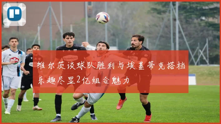 维尔茨谈球队胜利与埃基蒂克搭档乐趣尽显2亿组合魅力