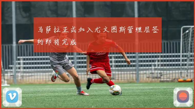 马萨拉正式加入尤文图斯管理层签约即将完成