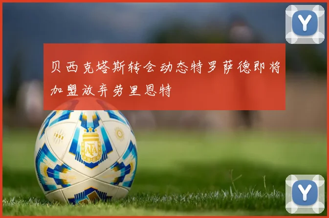 贝西克塔斯转会动态特罗萨德即将加盟放弃劳里恩特