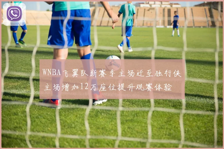 WNBA飞翼队新赛季主场迁至独行侠主场增加12万座位提升观赛体验